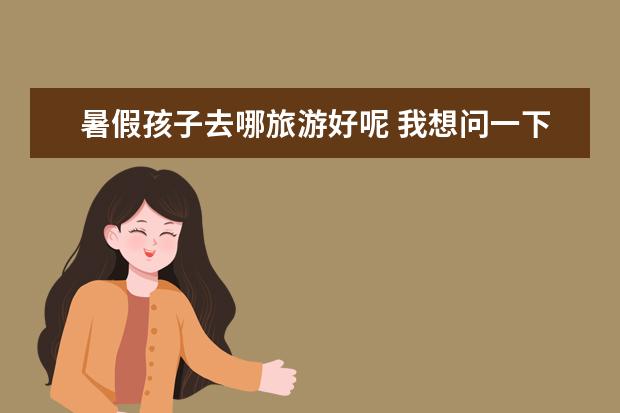 暑假孩子去哪旅游好呢 我想问一下暑假带孩子去哪旅游好