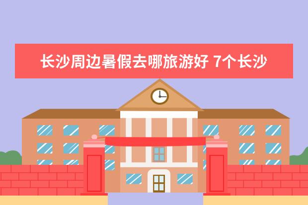 长沙周边暑假去哪旅游好 7个长沙周边小众自驾游景点攻略推荐，周末长沙出发1-2日自驾游去哪好玩？