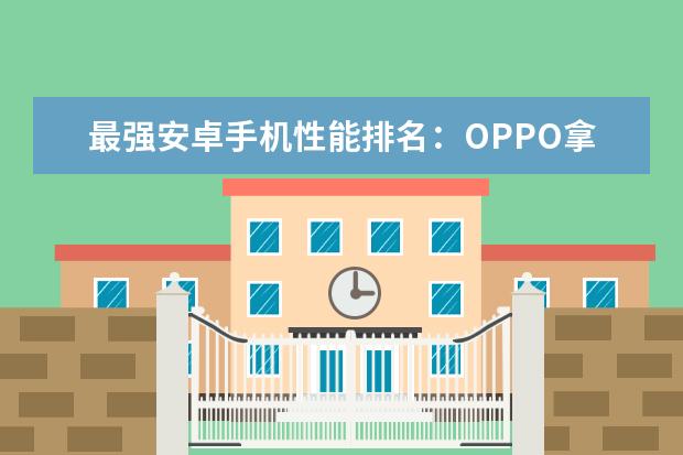 最强安卓手机性能排名：OPPO拿下榜首，华为榜上无名！