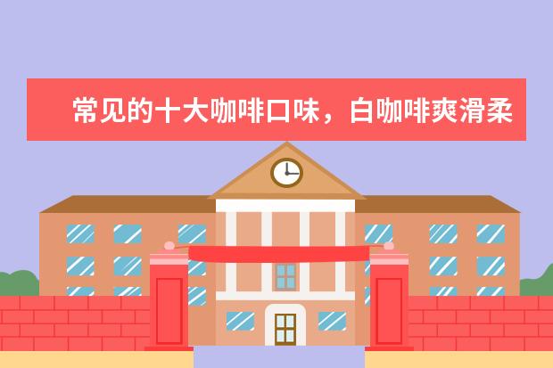 常见的十大咖啡口味，白咖啡爽滑柔和、黑咖啡集香甘醇酸苦味于一体