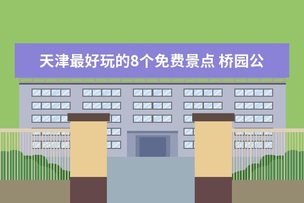 天津最好玩的8个免费景点 桥园公园上榜 问津园古色古香