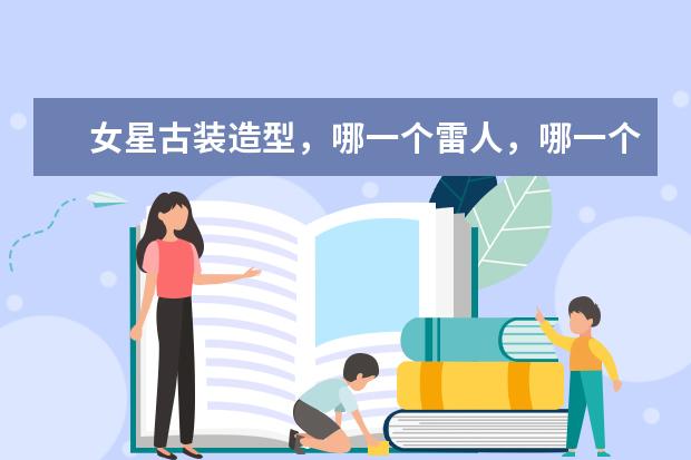 女星古装造型，哪一个雷人，哪一个最让人惊艳？