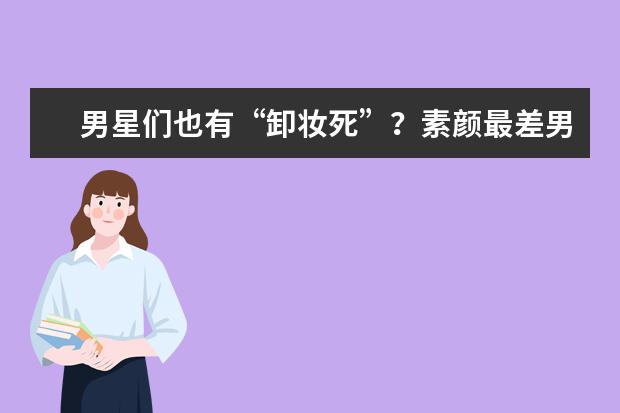 男星们也有“卸妆死”？素颜最差男星排行榜，最后一个惊艳了！