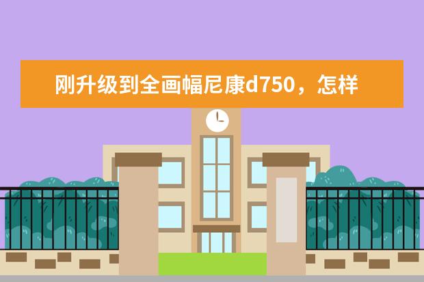 刚升级到全画幅尼康d750，怎样选镜头？