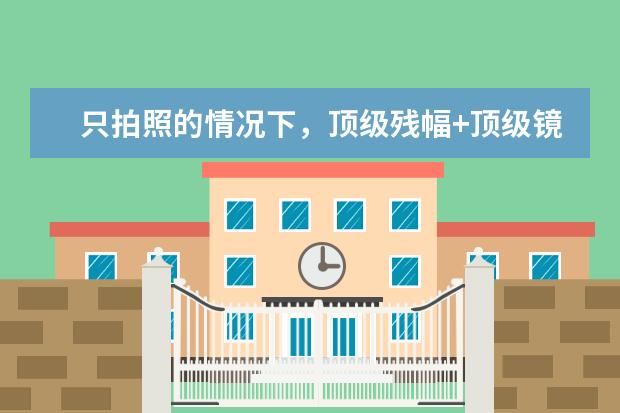 只拍照的情况下，顶级残幅+顶级镜头，和入门级全画幅+狗头，如何选择？