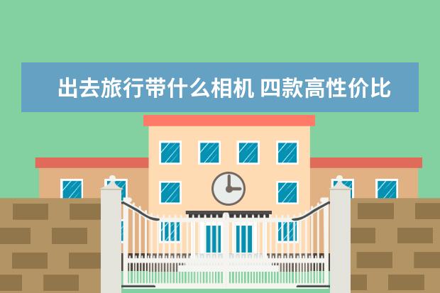 出去旅行带什么相机 四款高性价比相机推荐