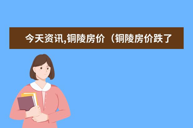 今天资讯,铜陵房价（铜陵房价跌了吗）
