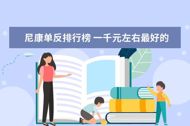 尼康单反排行榜 一千元左右最好的手机排行榜：中兴上榜，第一手机系列繁多