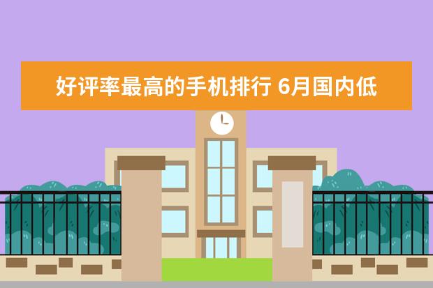 好评率最高的手机排行 6月国内低端手机销量排行榜,华为超越OPPO夺冠
