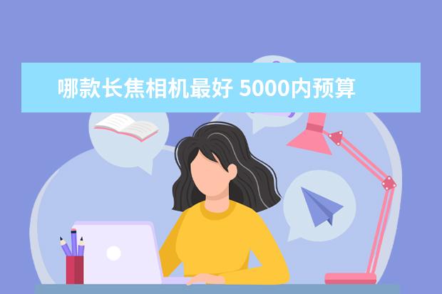 哪款长焦相机最好 5000内预算，是买台入门相机还是拍照性能强的手机