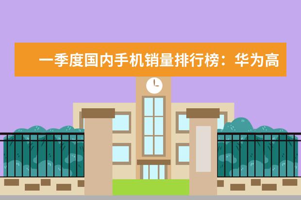 一季度国内手机销量排行榜：华为高居第一，P10闪存门毫无影响 颜值高，系统流畅(华为3款上榜)