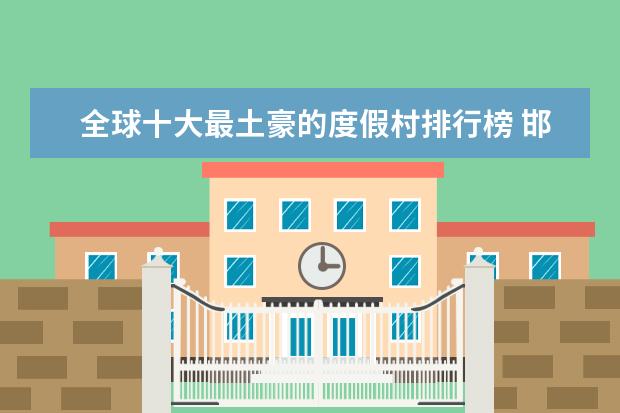 全球十大最土豪的度假村排行榜 邯郸好玩的地方排行榜