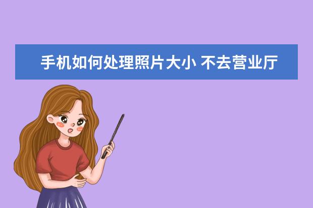手机如何处理照片大小 不去营业厅可以注销手机卡吗[手机卡不用了一定要去营业厅注销吗]