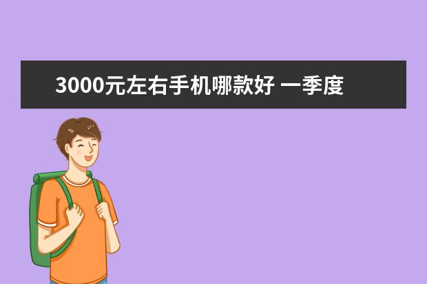 3000元左右手机哪款好 一季度全球智能手机市场出货量同比减少7%，三星位居全球第一