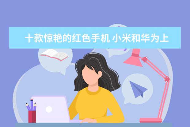 十款惊艳的红色手机 小米和华为上榜