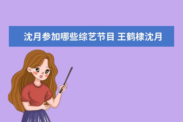 沈月参加哪些综艺节目 王鹤棣沈月合体,节目嘉宾阵容更让人尖叫,又是一档要...