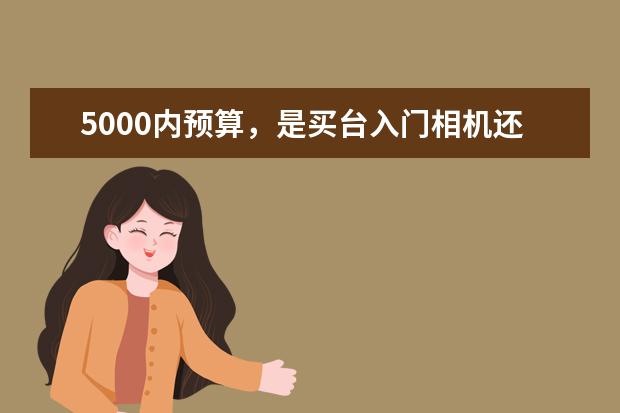 5000内预算，是买台入门相机还是拍照性能强的手机 为什么我一直推荐全画幅单反相机