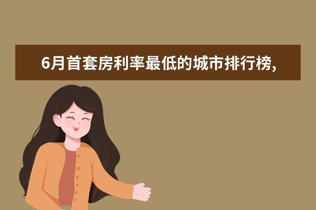 6月首套房利率最低的城市排行榜,厦门位居榜首 7月牡丹江房价各区排行榜,西安区房价4930元/㎡东安区房价上涨