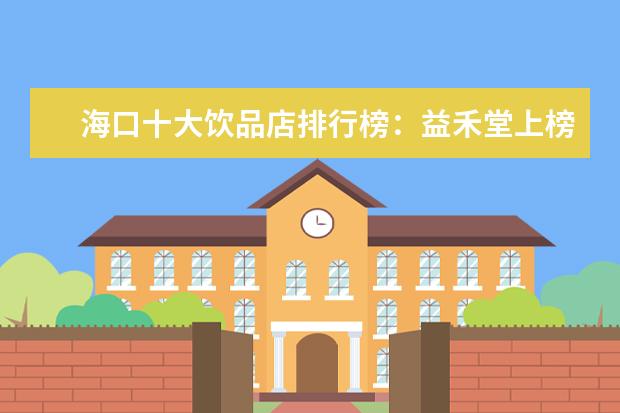 海口十大饮品店排行榜：益禾堂上榜，第五在别墅区 3月武汉各区房价排行榜,武昌区房价接近2万/㎡