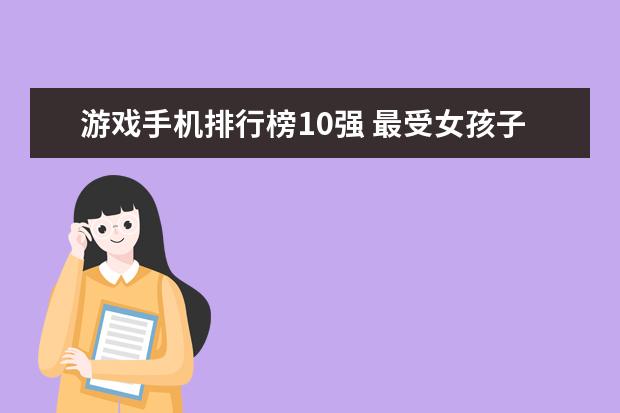 游戏手机排行榜10强 最受女孩子喜欢的手机排行榜：充电两分钟，通话两小时