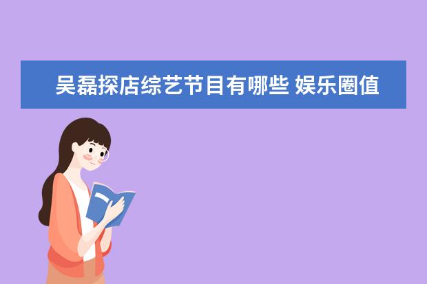 吴磊探店综艺节目有哪些 娱乐圈值得喜欢的明星应该具备哪些特征?