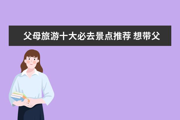 父母旅游十大必去景点推荐 想带父母去旅游,国内去哪里比较适合