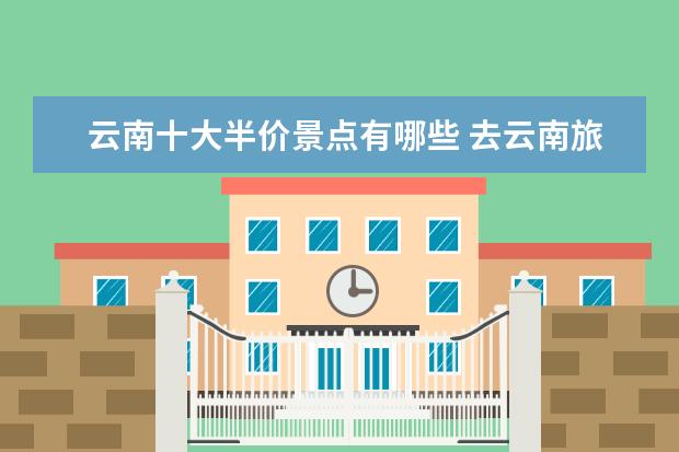 云南十大半价景点有哪些 去云南旅游哪些景区凭学生证半价