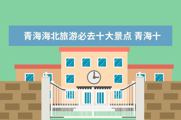 青海海北旅游必去十大景点 青海十大旅游景区有哪些?可以说说吗?