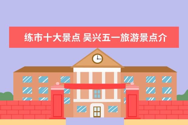 练市十大景点 吴兴五一旅游景点介绍 湖州红色旅游景点吴兴 - 百度...