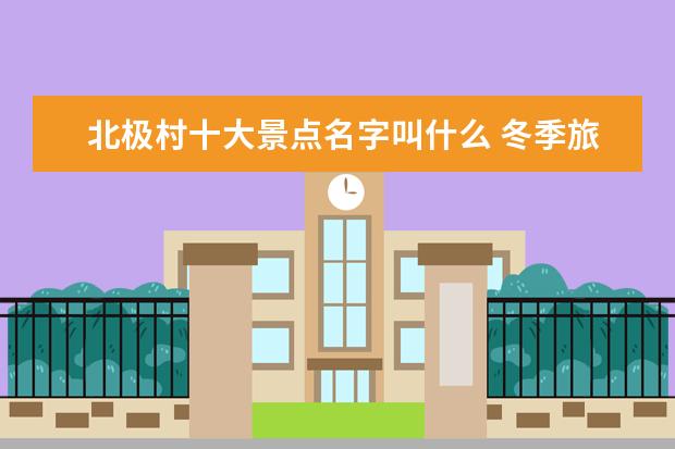 北极村十大景点名字叫什么 冬季旅游景点介绍笔袋 冬季旅游景点介绍笔袋怎么写 ...