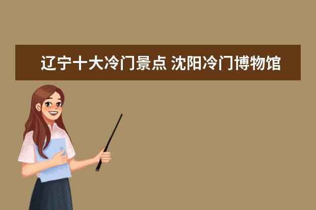 辽宁十大冷门景点 沈阳冷门博物馆景点大盘点沈阳博物馆附近景点 - 百...