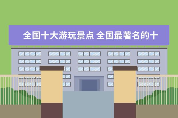 全国十大游玩景点 全国最著名的十大旅游景点是?