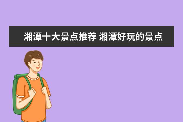 湘潭十大景点推荐 湘潭好玩的景点有哪些 湘潭有什么好玩的地方十大 - ...