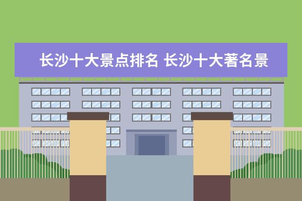 长沙十大景点排名 长沙十大著名景点,长沙必去的10个景点
