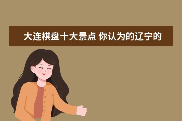 大连棋盘十大景点 你认为的辽宁的十大旅游区有哪些?