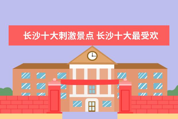 长沙十大刺激景点 长沙十大最受欢迎的景点是什么?