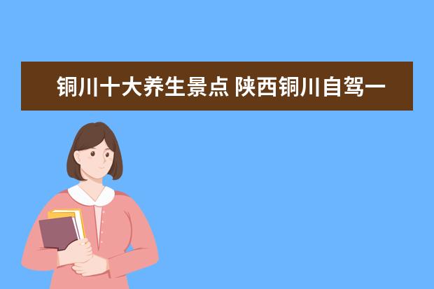铜川十大养生景点 陕西铜川自驾一日游必去的10个景点推荐,铜川周边都...