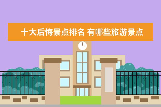 十大后悔景点排名 有哪些旅游景点你去过之后感觉十分后悔?