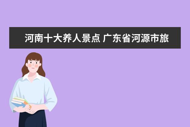 河南十大养人景点 广东省河源市旅游景点介绍 广东河源十大旅游景区 - ...