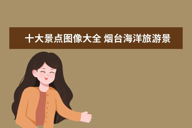 十大景点图像大全 烟台海洋旅游景点大全介绍 烟台海洋旅游景点大全介...