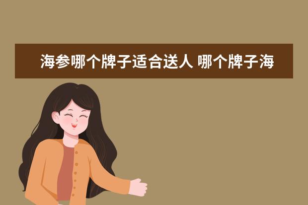 海参哪个牌子适合送人 哪个牌子海参包装盒高大上一点,打算买来送人的? - ...