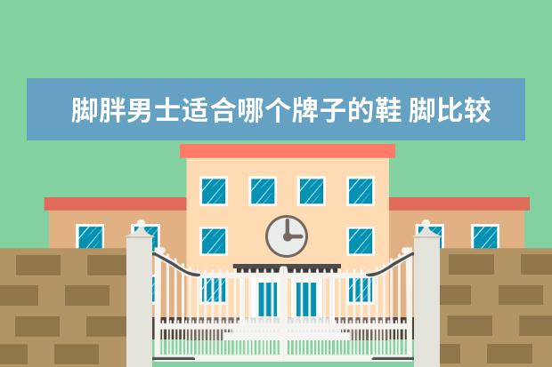 脚胖男士适合哪个牌子的鞋 脚比较宽,男,穿什么鞋子好?我是胖的!