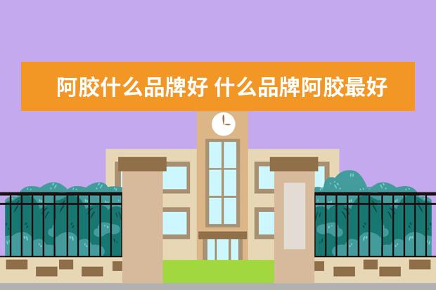 阿胶什么品牌好 什么品牌阿胶最好最正宗