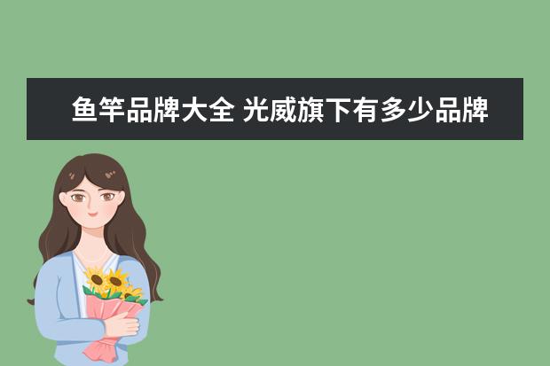 鱼竿品牌大全 光威旗下有多少品牌鱼竿