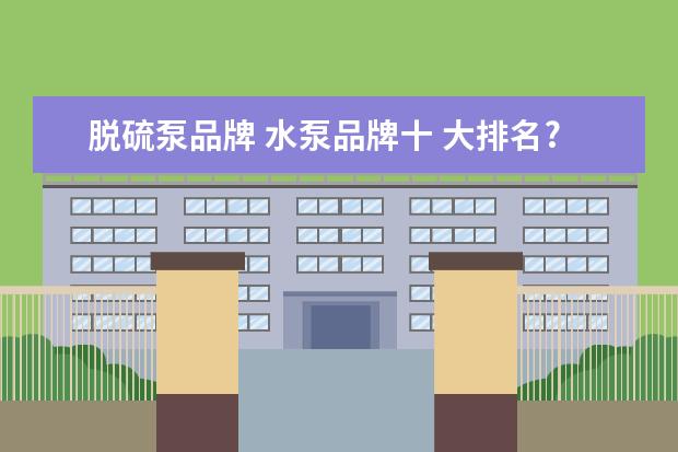 脱硫泵品牌 水泵品牌十 大排名?