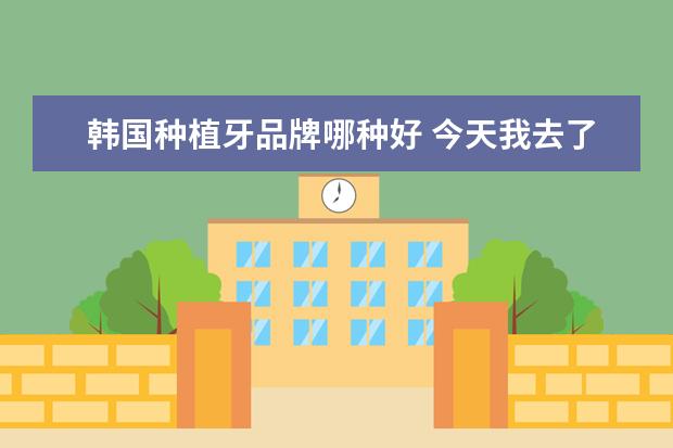韩国种植牙品牌哪种好 今天我去了包牙科,他们给我推荐了韩国种植牙德国种...