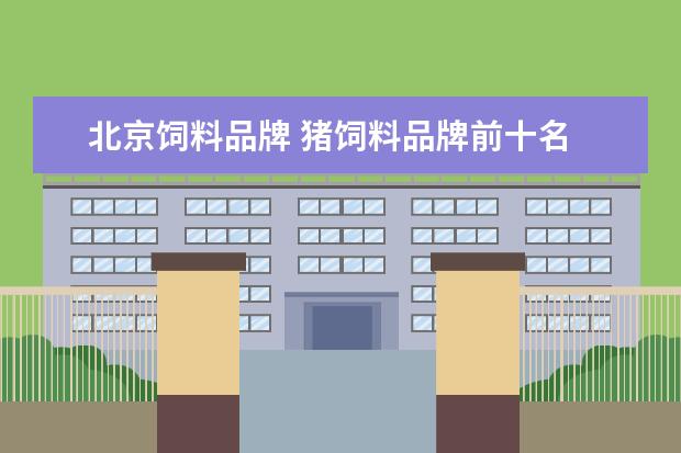 北京饲料品牌 猪饲料品牌前十名