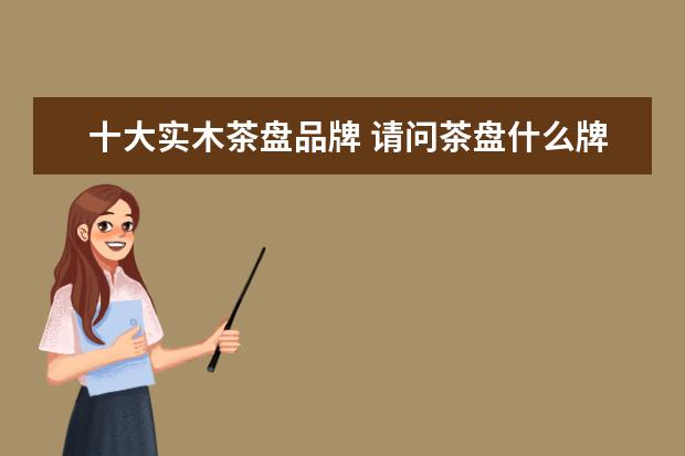 十大实木茶盘品牌 请问茶盘什么牌子好,挑选茶盘的注意事项有哪些? - ...