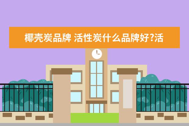 椰壳炭品牌 活性炭什么品牌好?活性炭十大品牌