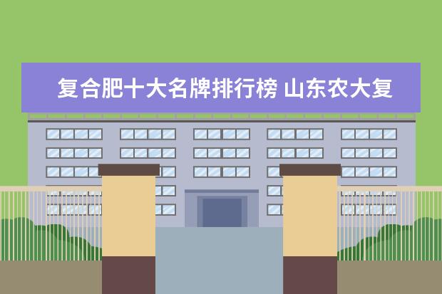 复合肥十大名牌排行榜 山东农大复合肥排名第几